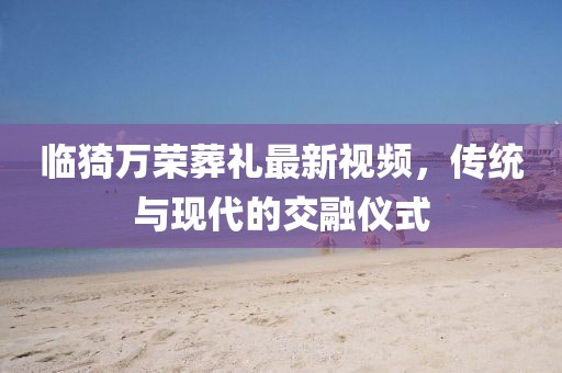 臨猗萬榮葬禮最新視頻，傳統(tǒng)與現(xiàn)代的交融儀式