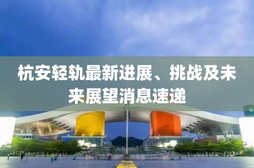杭安輕軌最新進展、挑戰(zhàn)及未來展望消息速遞