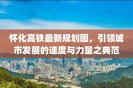 懷化高鐵最新規(guī)劃圖，引領(lǐng)城市發(fā)展的速度與力量之典范