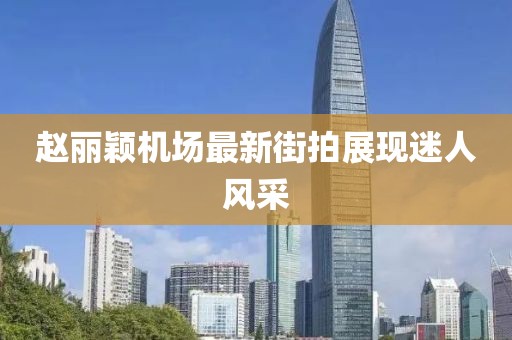 趙麗穎機場最新街拍展現(xiàn)迷人風采