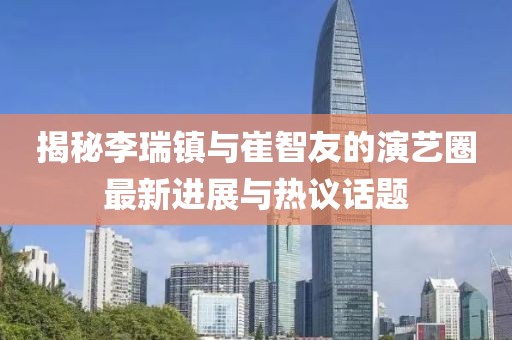 揭秘李瑞鎮(zhèn)與崔智友的演藝圈最新進(jìn)展與熱議話題