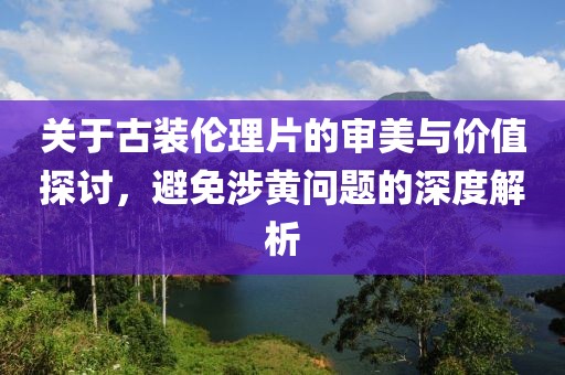 關(guān)于古裝倫理片的審美與價值探討，避免涉黃問題的深度解析
