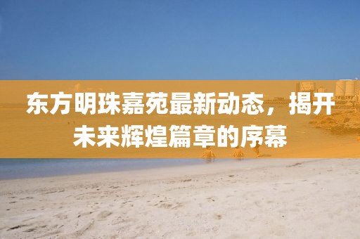 東方明珠嘉苑最新動(dòng)態(tài)，揭開未來輝煌篇章的序幕