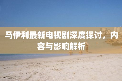 馬伊利最新電視劇深度探討，內(nèi)容與影響解析