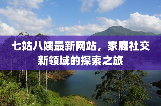 七姑八姨最新網(wǎng)站，家庭社交新領(lǐng)域的探索之旅