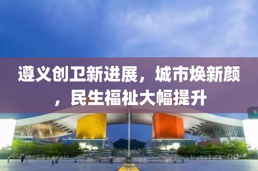 遵義創(chuàng)衛(wèi)新進(jìn)展，城市煥新顏，民生福祉大幅提升
