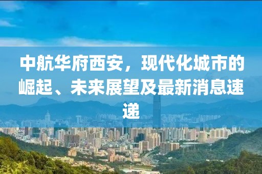 中航華府西安，現(xiàn)代化城市的崛起、未來展望及最新消息速遞