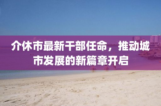 介休市最新干部任命，推動(dòng)城市發(fā)展的新篇章開啟