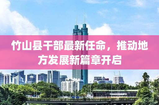 竹山縣干部最新任命，推動(dòng)地方發(fā)展新篇章開啟