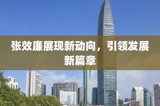 張效廉展現(xiàn)新動向，引領(lǐng)發(fā)展新篇章