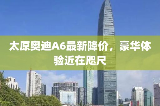 太原奧迪A6最新降價，豪華體驗(yàn)近在咫尺