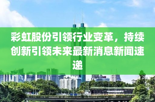 彩虹股份引領(lǐng)行業(yè)變革，持續(xù)創(chuàng)新引領(lǐng)未來(lái)最新消息新聞速遞