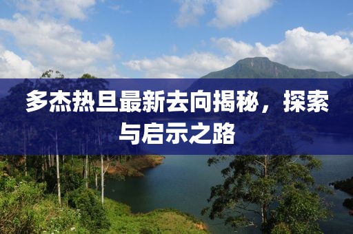 多杰熱旦最新去向揭秘，探索與啟示之路
