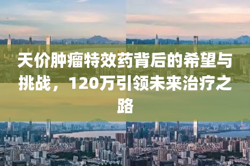 天價腫瘤特效藥背后的希望與挑戰(zhàn)，120萬引領(lǐng)未來治療之路