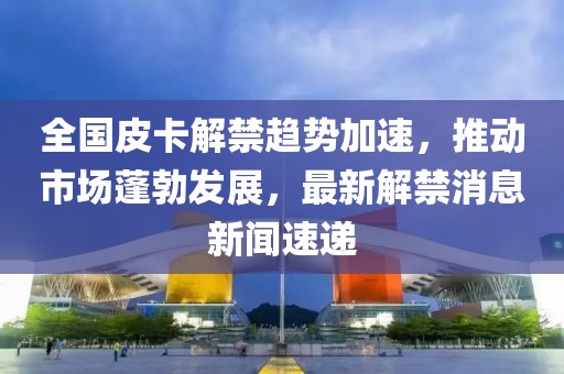 全國皮卡解禁趨勢加速，推動市場蓬勃發(fā)展，最新解禁消息新聞速遞
