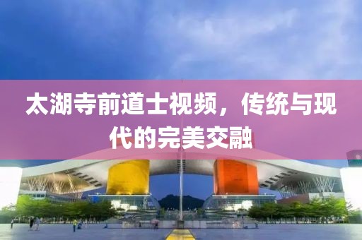 太湖寺前道士視頻，傳統(tǒng)與現(xiàn)代的完美交融