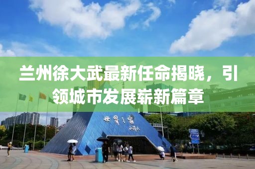 蘭州徐大武最新任命揭曉，引領(lǐng)城市發(fā)展嶄新篇章