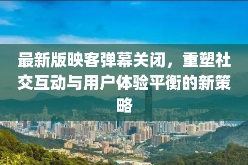 最新版映客彈幕關(guān)閉，重塑社交互動與用戶體驗平衡的新策略