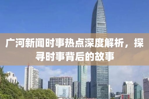 廣河新聞時事熱點(diǎn)深度解析，探尋時事背后的故事