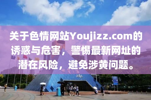 關(guān)于色情網(wǎng)站Youjizz.com的誘惑與危害，警惕最新網(wǎng)址的潛在風險，避免涉黃問題。