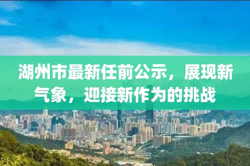 湖州市最新任前公示，展現(xiàn)新氣象，迎接新作為的挑戰(zhàn)