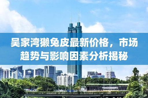 吳家灣獺兔皮最新價(jià)格，市場(chǎng)趨勢(shì)與影響因素分析揭秘