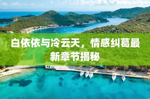 白依依與冷云天，情感糾葛最新章節(jié)揭秘