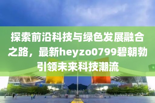 探索前沿科技與綠色發(fā)展融合之路，最新heyzo0799碧朝勃引領(lǐng)未來科技潮流