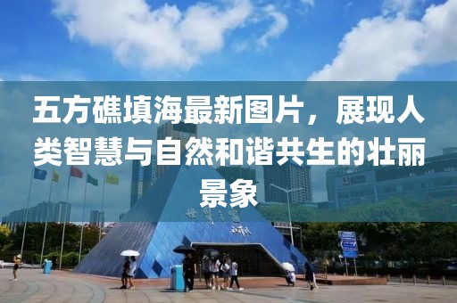 五方礁填海最新圖片，展現(xiàn)人類智慧與自然和諧共生的壯麗景象