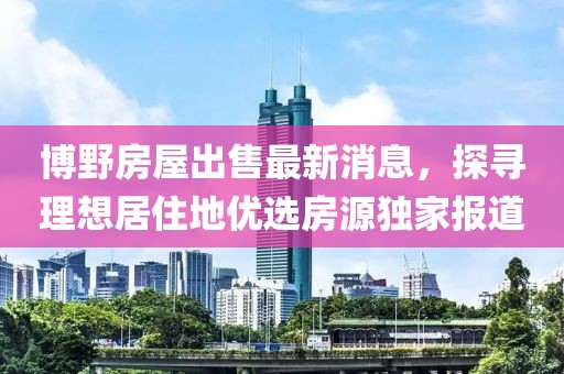 博野房屋出售最新消息，探尋理想居住地優(yōu)選房源獨(dú)家報(bào)道