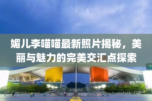 媚兒李喵喵最新照片揭秘，美麗與魅力的完美交匯點探索