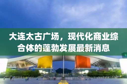 大連太古廣場，現(xiàn)代化商業(yè)綜合體的蓬勃發(fā)展最新消息
