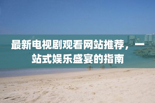 最新電視劇觀看網(wǎng)站推薦，一站式娛樂(lè)盛宴的指南