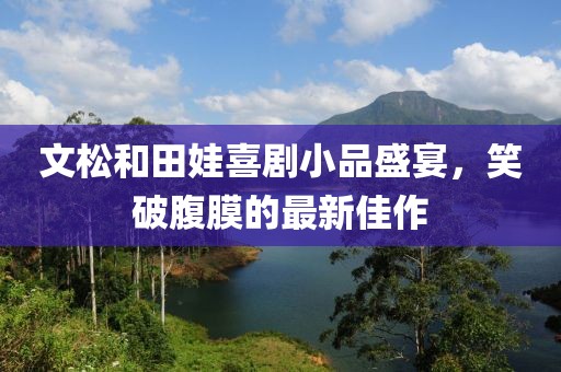 文松和田娃喜劇小品盛宴，笑破腹膜的最新佳作