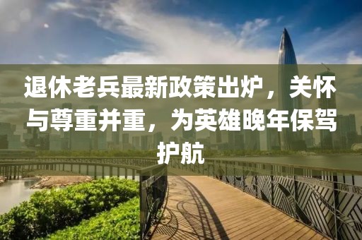 退休老兵最新政策出爐，關懷與尊重并重，為英雄晚年保駕護航