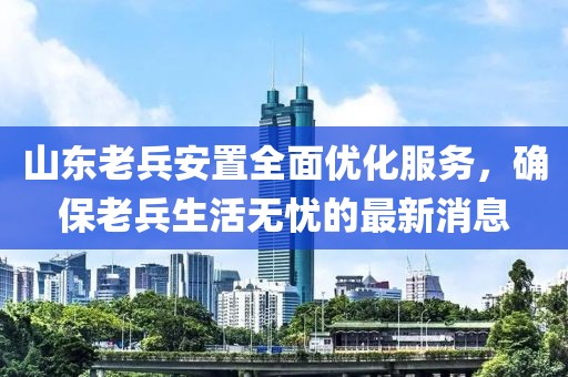 山東老兵安置全面優(yōu)化服務(wù)，確保老兵生活無憂的最新消息