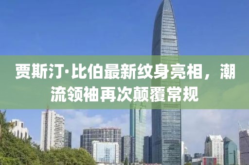賈斯汀·比伯最新紋身亮相，潮流領(lǐng)袖再次顛覆常規(guī)