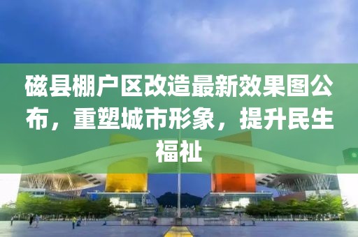 磁縣棚戶區(qū)改造最新效果圖公布，重塑城市形象，提升民生福祉