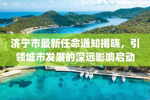 濟(jì)寧市最新任命通知揭曉，引領(lǐng)城市發(fā)展的深遠(yuǎn)影響啟動(dòng)