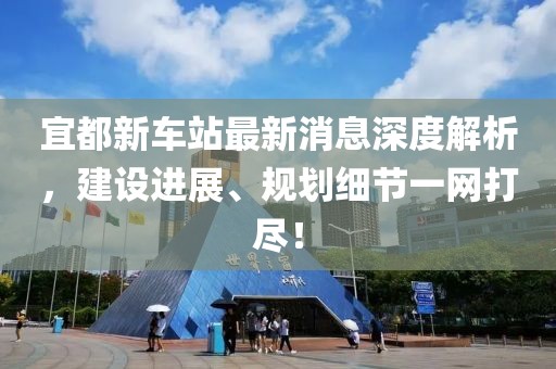 宜都新車站最新消息深度解析，建設(shè)進展、規(guī)劃細(xì)節(jié)一網(wǎng)打盡！