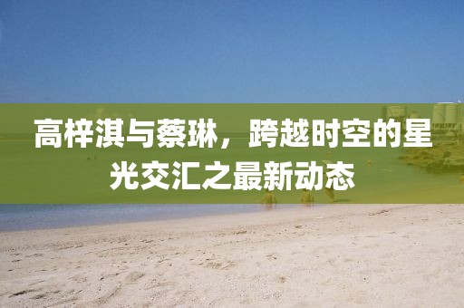 高梓淇與蔡琳，跨越時(shí)空的星光交匯之最新動(dòng)態(tài)