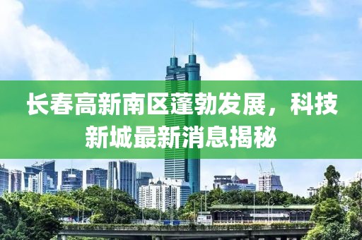 長春高新南區(qū)蓬勃發(fā)展，科技新城最新消息揭秘