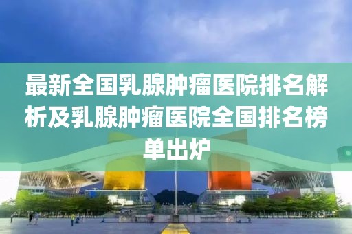 最新全國乳腺腫瘤醫(yī)院排名解析及乳腺腫瘤醫(yī)院全國排名榜單出爐