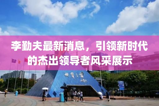 李勤夫最新消息，引領(lǐng)新時(shí)代的杰出領(lǐng)導(dǎo)者風(fēng)采展示