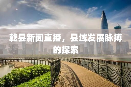 乾縣新聞直播，縣域發(fā)展脈搏的探索