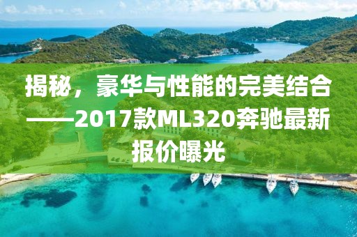 揭秘，豪華與性能的完美結(jié)合——2017款ML320奔馳最新報(bào)價(jià)曝光