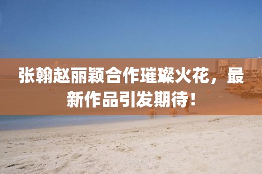 張翰趙麗穎合作璀璨火花，最新作品引發(fā)期待！