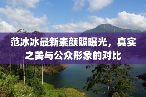 范冰冰最新素顏照曝光，真實之美與公眾形象的對比