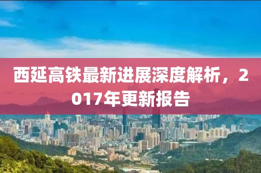 西延高鐵最新進展深度解析，2017年更新報告