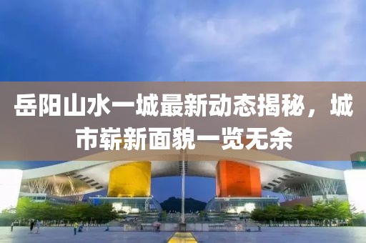 岳陽山水一城最新動態(tài)揭秘，城市嶄新面貌一覽無余